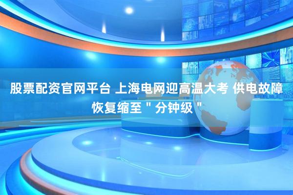 股票配资官网平台 上海电网迎高温大考 供电故障恢复缩至＂分钟级＂