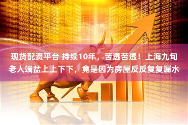现货配资平台 持续10年，苦透苦透！上海九旬老人端盆上上下下，竟是因为房屋反反复复漏水