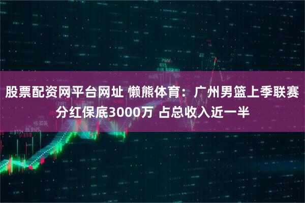 股票配资网平台网址 懒熊体育：广州男篮上季联赛分红保底3000万 占总收入近一半