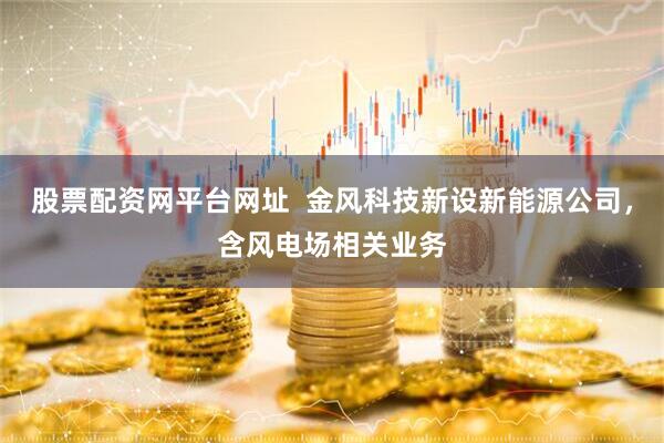 股票配资网平台网址  金风科技新设新能源公司，含风电场相关业务