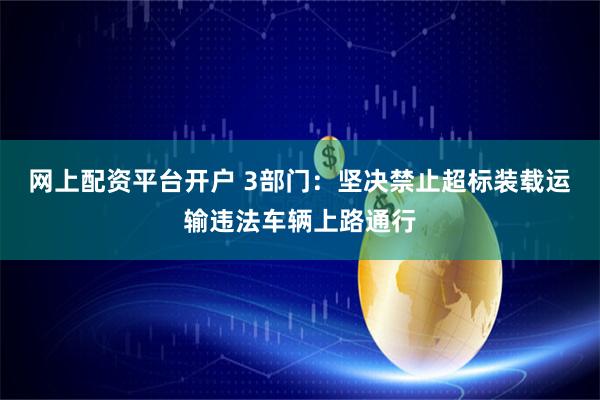 网上配资平台开户 3部门：坚决禁止超标装载运输违法车辆上路通行