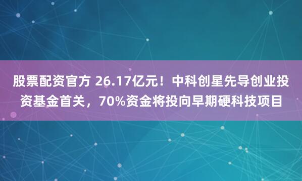 股票配资官方 26.17亿元！中科创星先导创业投资基金首关，70%资金将投向早期硬科技项目