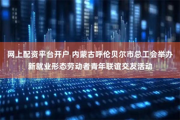 网上配资平台开户 内蒙古呼伦贝尔市总工会举办新就业形态劳动者青年联谊交友活动