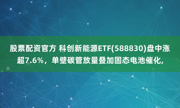 股票配资官方 科创新能源ETF(588830)盘中涨超7.6%，单壁碳管放量叠加固态电池催化,