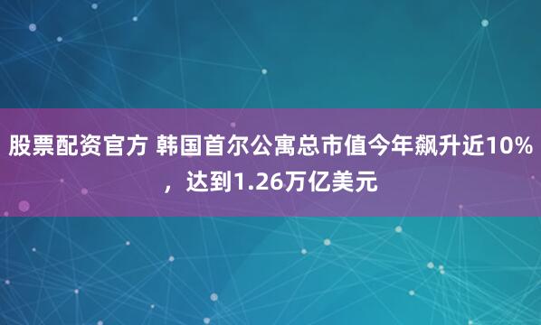 股票配资官方 韩国首尔公寓总市值今年飙升近10%，达到1.26万亿美元
