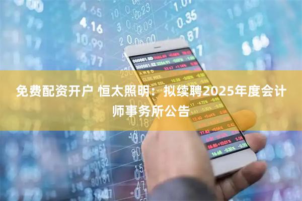 免费配资开户 恒太照明：拟续聘2025年度会计师事务所公告
